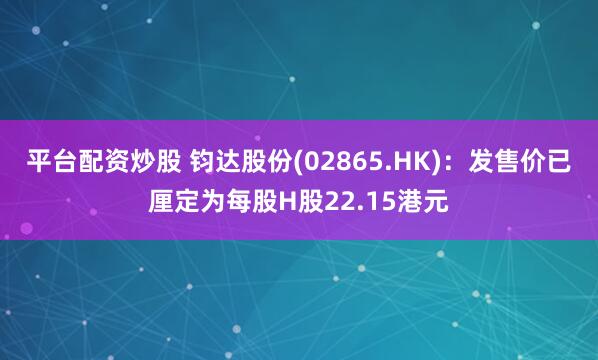 平台配资炒股 钧达股份(02865.HK)：发售价已厘定为每股H股22.15港元