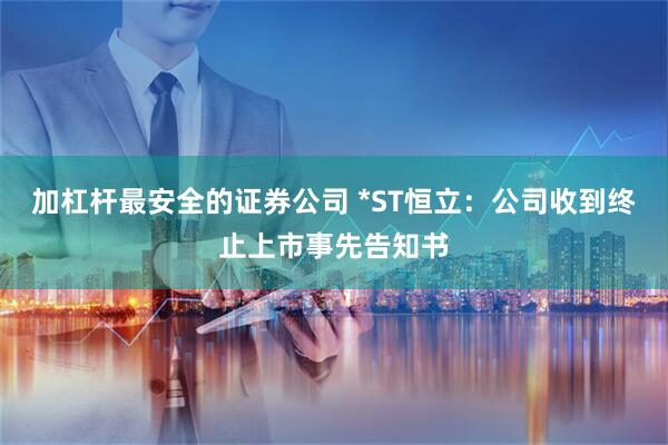 加杠杆最安全的证券公司 *ST恒立：公司收到终止上市事先告知书