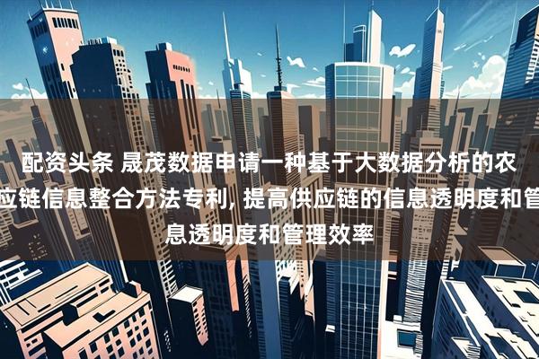配资头条 晟茂数据申请一种基于大数据分析的农产品供应链信息整合方法专利, 提高供应链的信息透明度和管理效率