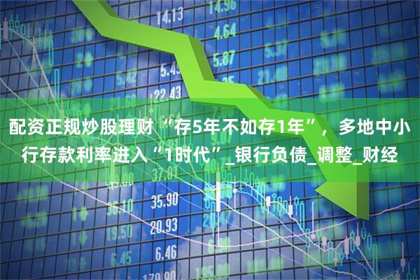 配资正规炒股理财 “存5年不如存1年”，多地中小行存款利率进入“1时代”_银行负债_调整_财经