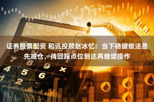 证券股票配资 和讯投顾赵冰忆：当下稳健做法是先减仓，待回踩点位到达再继续操作
