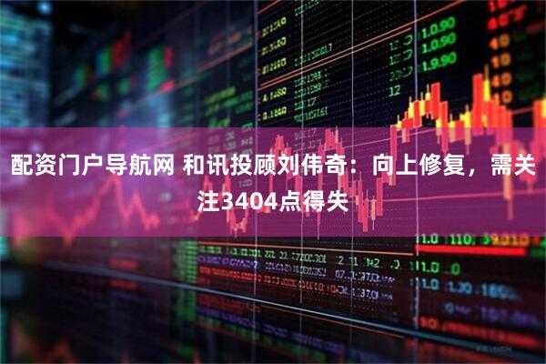 配资门户导航网 和讯投顾刘伟奇：向上修复，需关注3404点得失