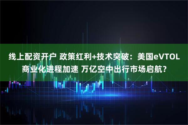线上配资开户 政策红利+技术突破：美国eVTOL商业化进程加速 万亿空中出行市场启航？
