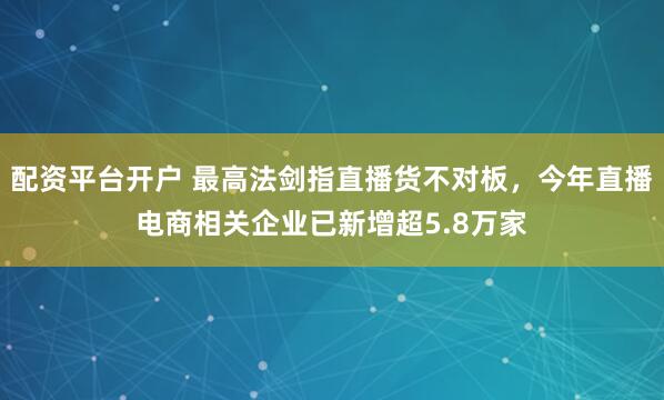 配资平台开户 最高法剑指直播货不对板，今年直播电商相关企业已新增超5.8万家