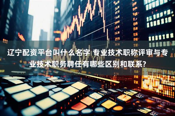 辽宁配资平台叫什么名字 专业技术职称评审与专业技术职务聘任有哪些区别和联系?