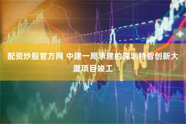 配资炒股官方网 中建一局承建的深圳特智创新大厦项目竣工