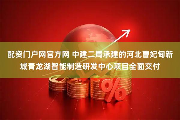 配资门户网官方网 中建二局承建的河北曹妃甸新城青龙湖智能制造研发中心项目全面交付