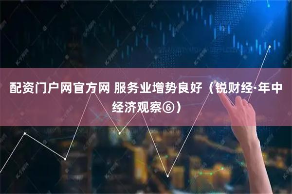配资门户网官方网 服务业增势良好（锐财经·年中经济观察⑥）