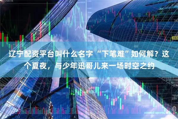 辽宁配资平台叫什么名字 “下笔难”如何解？这个夏夜，与少年迅哥儿来一场时空之约
