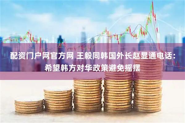 配资门户网官方网 王毅同韩国外长赵显通电话：希望韩方对华政策避免摇摆