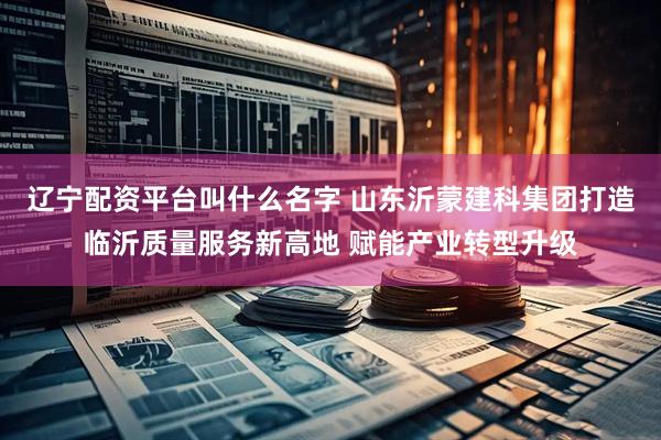 辽宁配资平台叫什么名字 山东沂蒙建科集团打造临沂质量服务新高地 赋能产业转型升级