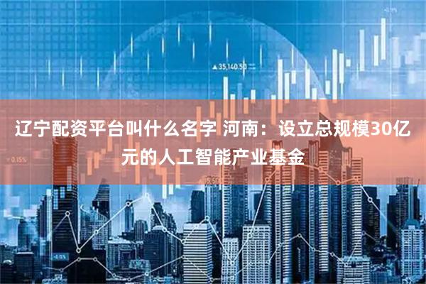 辽宁配资平台叫什么名字 河南：设立总规模30亿元的人工智能产业基金