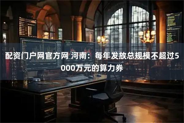 配资门户网官方网 河南：每年发放总规模不超过5000万元的算力券