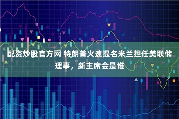 配资炒股官方网 特朗普火速提名米兰担任美联储理事，新主席会是谁
