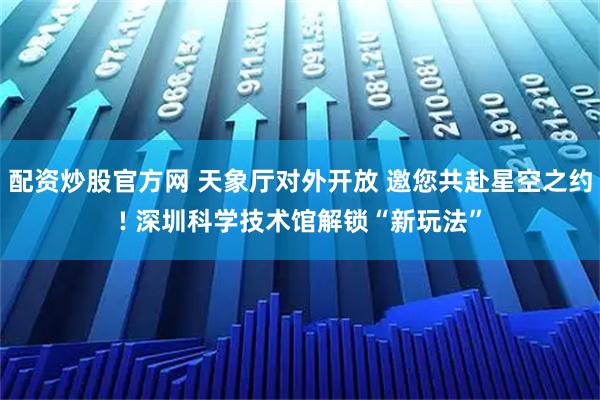 配资炒股官方网 天象厅对外开放 邀您共赴星空之约! 深圳科学技术馆解锁“新玩法”