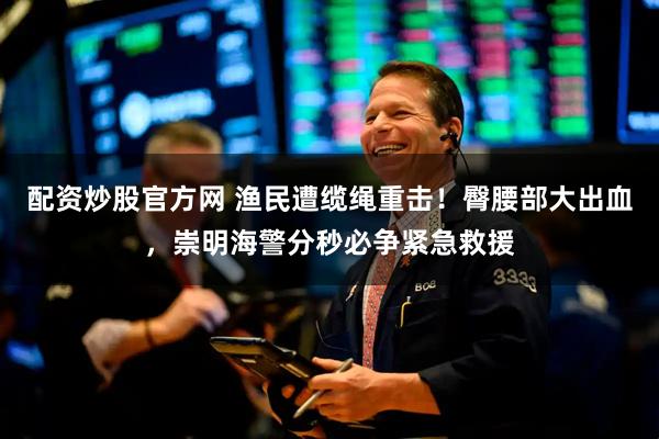 配资炒股官方网 渔民遭缆绳重击！臀腰部大出血，崇明海警分秒必争紧急救援