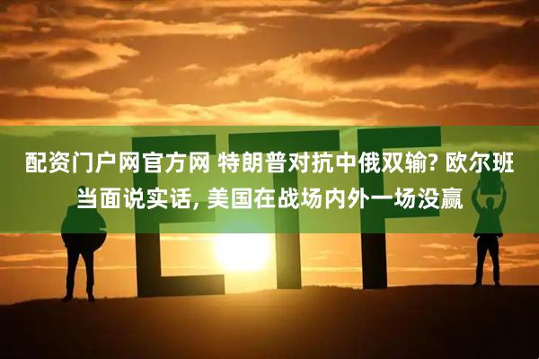 配资门户网官方网 特朗普对抗中俄双输? 欧尔班当面说实话, 美国在战场内外一场没赢