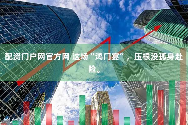 配资门户网官方网 这场“鸿门宴”,压根没孤身赴险。