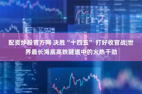 配资炒股官方网 决胜“十四五” 打好收官战|世界最长海底高铁隧道中的火热干劲