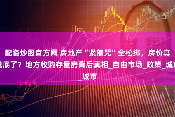 配资炒股官方网 房地产“紧箍咒”全松绑，房价真触底了？地方收购存量房背后真相_自由市场_政策_城市