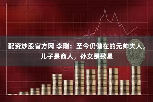 配资炒股官方网 李刚：至今仍健在的元帅夫人，儿子是商人，孙女是歌星