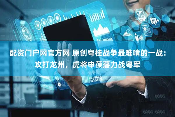 配资门户网官方网 原创粤桂战争最难啃的一战：攻打龙州，虎将申葆藩力战粤军