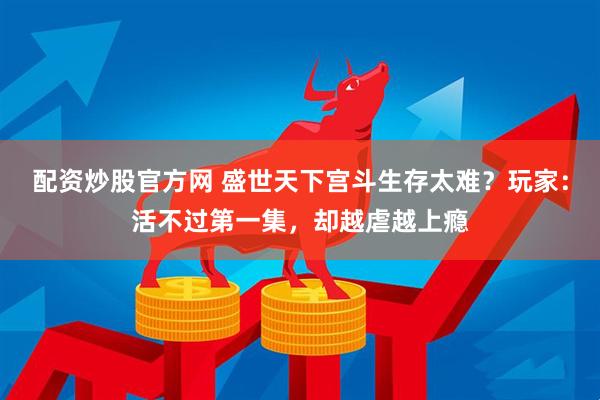 配资炒股官方网 盛世天下宫斗生存太难？玩家：活不过第一集，却越虐越上瘾