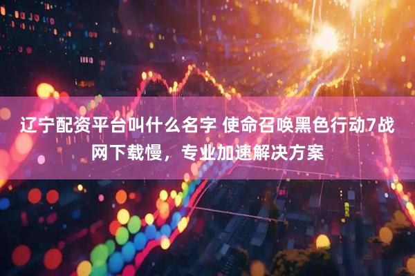 辽宁配资平台叫什么名字 使命召唤黑色行动7战网下载慢，专业加速解决方案
