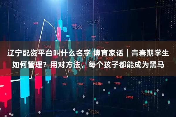 辽宁配资平台叫什么名字 博育家话｜青春期学生如何管理？用对方法，每个孩子都能成为黑马
