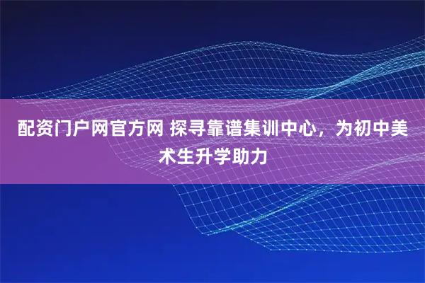 配资门户网官方网 探寻靠谱集训中心,为初中美术生升学助力