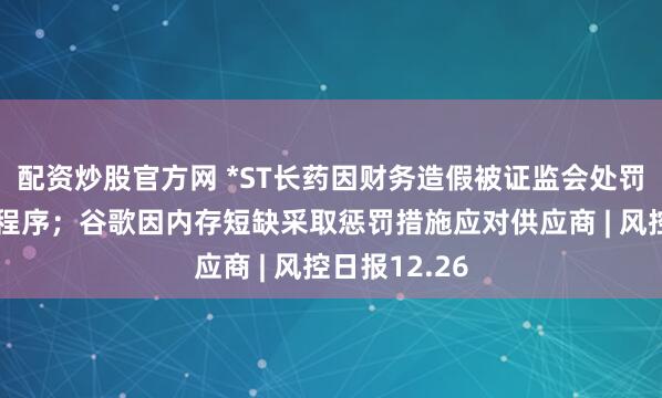 配资炒股官方网 *ST长药因财务造假被证监会处罚并启动退市程序；谷歌因内存短缺采取惩罚措施应对供应商 | 风控日报12.26