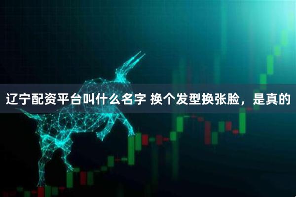 辽宁配资平台叫什么名字 换个发型换张脸，是真的