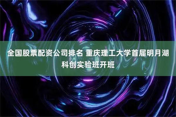 全国股票配资公司排名 重庆理工大学首届明月湖科创实验班开班