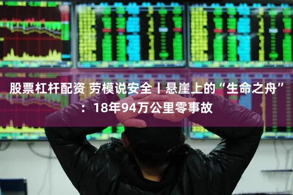 股票杠杆配资 劳模说安全丨悬崖上的“生命之舟”：18年94万公里零事故