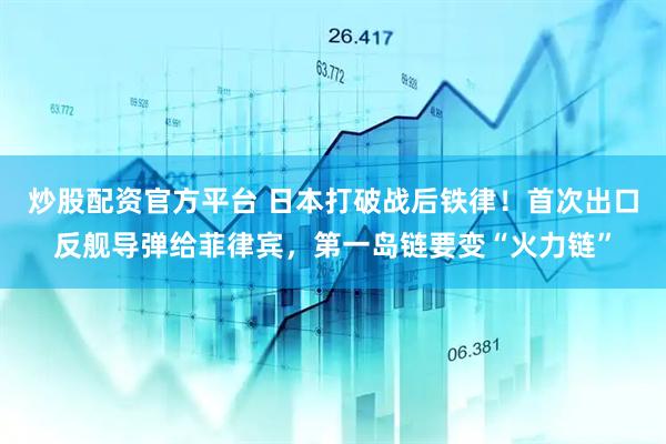 炒股配资官方平台 日本打破战后铁律！首次出口反舰导弹给菲律宾，第一岛链要变“火力链”