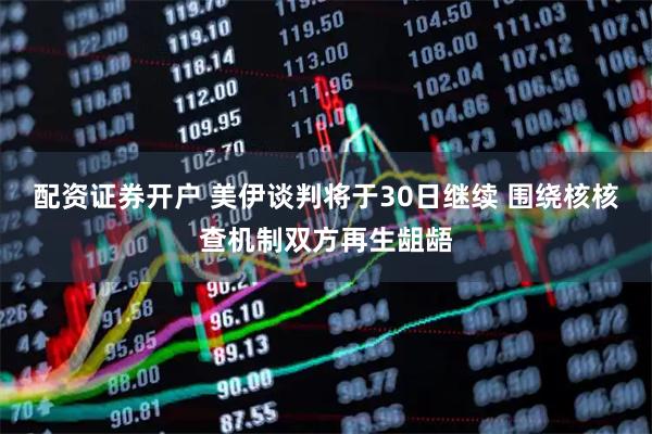 配资证券开户 美伊谈判将于30日继续 围绕核核查机制双方再生龃龉
