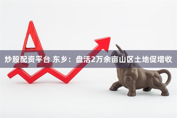 炒股配资平台 东乡：盘活2万余亩山区土地促增收