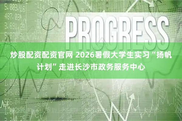 炒股配资配资官网 2026暑假大学生实习“扬帆计划”走进长沙市政务服务中心