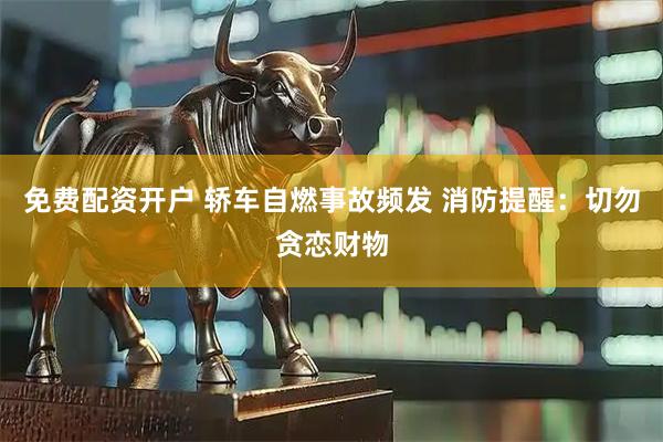 免费配资开户 轿车自燃事故频发 消防提醒：切勿贪恋财物