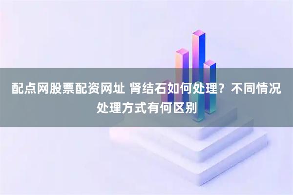 配点网股票配资网址 肾结石如何处理？不同情况处理方式有何区别