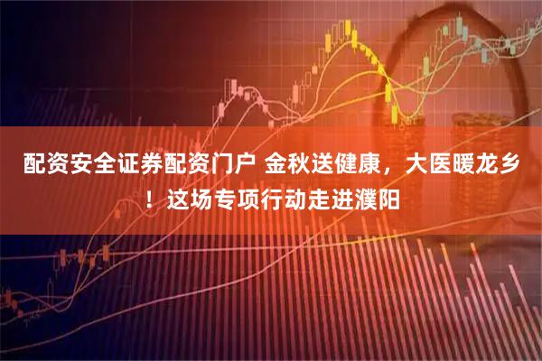 配资安全证券配资门户 金秋送健康，大医暖龙乡！这场专项行动走进濮阳