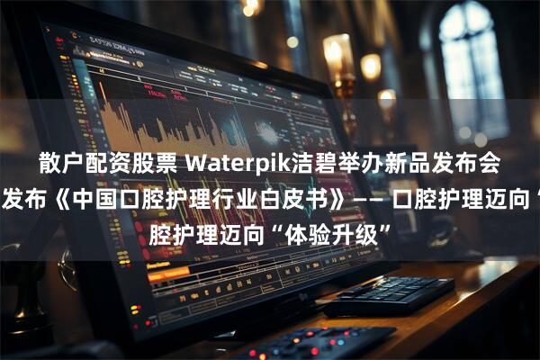 散户配资股票 Waterpik洁碧举办新品发布会并联合艾瑞发布《中国口腔护理行业白皮书》—— 口腔护理迈向“体验升级”