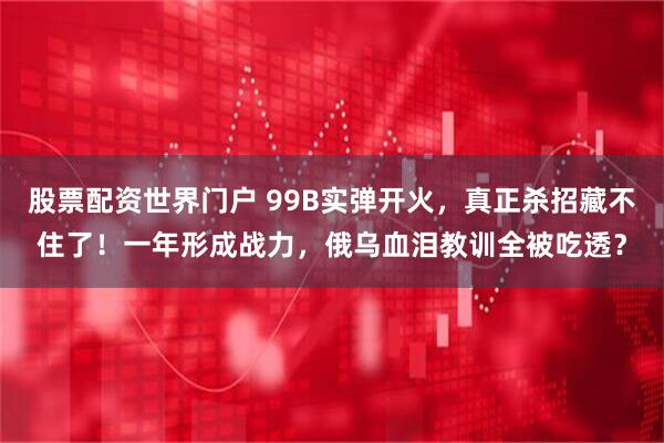 股票配资世界门户 99B实弹开火，真正杀招藏不住了！一年形成战力，俄乌血泪教训全被吃透？